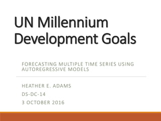 UN Millennium
Development Goals
FORECASTING MULTIPLE TIME SERIES USING
AUTOREGRESSIVE MODELS
HEATHER E. ADAMS
DS-DC-14
3 OCTOBER 2016
 