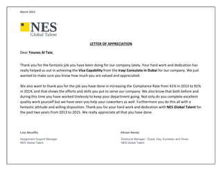 March 2015
LETTER OF APPRECIATION
Dear Younes Al Taie,
Thank you for the fantastic job you have been doing for our company lately. Your hard work and dedication has
really helped us out in achieving the Visa Capability from the Iraqi Consulate in Dubai for our company. We just
wanted to make sure you know how much you are valued and appreciated.
We also want to thank you for the job you have done in increasing the Compliance Rate from 41% in 2013 to 81%
in 2014, and that shows the efforts and skills you put to serve our company. We also know that both before and
during this time you have worked tirelessly to keep your department going. Not only do you complete excellent
quality work yourself but we have seen you help your coworkers as well. Furthermore you do this all with a
fantastic attitude and willing disposition. Thank you for your hard work and dedication with NES Global Talent for
the past two years from 2013 to 2015. We really appreciate all that you have done.
Lina Abuafifa Vikram Nanda
Assignment Support Manager Divisional Manager - Dubai, Iraq, Kurdistan and Oman
NES Global Talent NES Global Talent
 