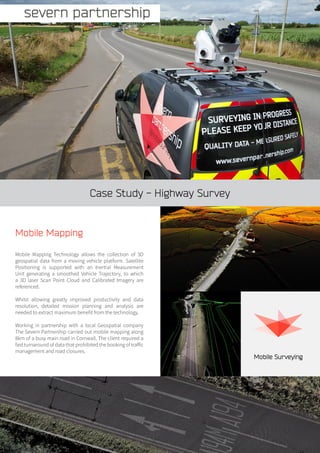 Case Study - Highway Survey
Mobile Mapping
Mobile Mapping Technology allows the collection of 3D
geospatial data from a moving vehicle platform. Satellite
Positioning is supported with an Inertial Measurement
Unit generating a smoothed Vehicle Trajectory, to which
a 3D laser Scan Point Cloud and Calibrated Imagery are
referenced.
Whilst allowing greatly improved productivity and data
resolution, detailed mission planning and analysis are
needed to extract maximum benefit from the technology.
Working in partnership with a local Geospatial company
The Severn Partnership carried out mobile mapping along
8km of a busy main road in Cornwall. The client required a
fast turnaround of data that prohibited the booking of traffic
management and road closures.
Mobile Surveying
 