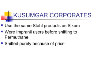 KUSUMGAR CORPORATES
 Use the same Stahl products as Sikom
 Were Impranil users before shifting to
Permuthane
 Shifted purely because of price
 