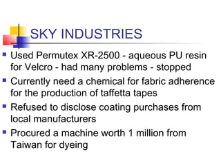 SKY INDUSTRIES
 Used Permutex XR-2500 - aqueous PU resin
for Velcro - had many problems - stopped
 Currently need a chemical for fabric adherence
for the production of taffetta tapes
 Refused to disclose coating purchases from
local manufacturers
 Procured a machine worth 1 million from
Taiwan for dyeing
 