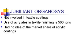 JUBILIANT ORGANOSYS
 Not involved in textile coatings
 Use of acrylates in textile finishing is 500 tons
 Had no idea of the market share of acrylic
coatings
 