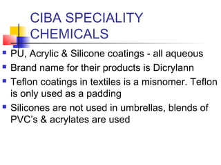 CIBA SPECIALITY
CHEMICALS
 PU, Acrylic & Silicone coatings - all aqueous
 Brand name for their products is Dicrylann
 Teflon coatings in textiles is a misnomer. Teflon
is only used as a padding
 Silicones are not used in umbrellas, blends of
PVC’s & acrylates are used
 