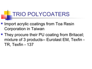 TRIO POLYCOATERS
 Import acrylic coatings from Toa Resin
Corporation in Taiwan
 They procure their PU coating from Britacel;
mixture of 3 products-- Eurolast EM, Texfin -
TR, Texfin - 137
 