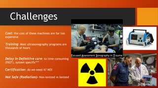 Challenges
Cost: the cost of these machines are far too
expensive
Training: Most ultrasonography programs are
thousands of hours
Delay in Definitive care: to time consuming
(FAST), system specific***
Certification: do we need it? NO!
Not Safe (Radiation)- Non-ionized vs Ionized
Focused Assessment Sonography in Trauma
Dr. Yamada
 