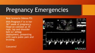 Pregnancy Emergencies
Real Scenario Odessa FD:
MVA-Pregnant F in in her
36th week of pregnancy.
Head on collision at 35
mph, lap and shoulder
belt w/ airbag
deployment, presenting
with supra pubic pain and
bruising.
Concerns?
 