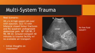 Multi-System Trauma
Real Scenario:
28 y/o M high speed roll-over
with ejection. GCS 15 with
bilateral closed femur fractures
and RU quadrant undiagnosed
abdominal pain. BP 128/80, P
98, RR 20. Ground transport 40
minutes to trauma facility w/
no available air transport.
• Initial thoughts on
treatment?
No free fluid
noted!!!
 