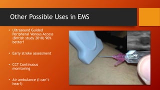 Other Possible Uses in EMS
• Ultrasound Guided
Peripheral Venous Access
(British study 2010) 90%
better!
• Early stroke assessment
• CCT Continuous
monitoring
• Air ambulance (I can’t
hear!)
 