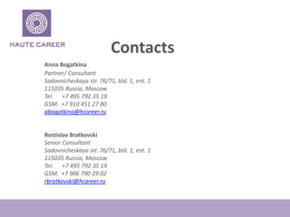 Contacts
Anna Bogatkina
Partner/ Consultant
Sadovnicheskaya str. 76/71, bld. 1, ent. 1
115035 Russia, Moscow
Tel. +7 495 792 35 19
GSM. +7 910 451 27 80
abogatkina@hcareer.ru
Rostislav Bratkovski
Senior Consultant
Sadovnicheskaya str. 76/71, bld. 1, ent. 1
115035 Russia, Moscow
Tel. +7 495 792 35 19
GSM. +7 906 790 29 02
rbratkovski@hcareer.ru
 