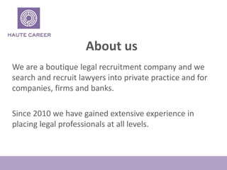 About us
We are a boutique legal recruitment company and we
search and recruit lawyers into private practice and for
companies, firms and banks.
Since 2010 we have gained extensive experience in
placing legal professionals at all levels.
 