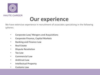 Our experience
We have extensive experience in recruitment of associates specializing in the following
spheres:
? Corporate Law/ Mergers and Acquisitions
? Corporate Finance, Capital Markets
? Banking and Finance Law
? Real Estate
? Dispute Resolution
? Tax Law
? Commercial Law
? Antitrust Law
? Intellectual Property
? Customs Law
 