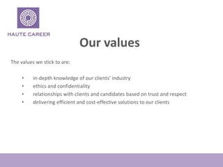 Our values
The values we stick to are:
? in-depth knowledge of our clients industry
? ethics and confidentiality
? relationships with clients and candidates based on trust and respect
? delivering efficient and cost-effective solutions to our clients
 