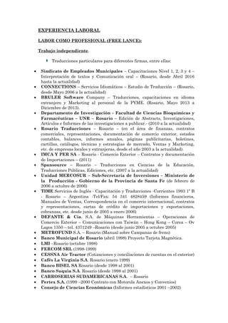 EXPERIENCIA LABORAL
LABOR COMO PROFESIONAL (FREE LANCE):
Trabajo independiente.
Traducciones particulares para diferentes firmas, entre ellas:
• Sindicato de Empleados Municipales – Capacitaciones Nivel 1, 2, 3 y 4 –
Interpretación de textos y Comunicación oral – (Rosario, desde Abril 2016
hasta la actualidad)
• CONNECTIONS – Servicios Idiomáticos – Estudio de Traducción – (Rosario,
desde Mayo 2006 a la actualidad)
• BRULER Software Company – Traducciones, capacitaciones en idioma
extranjero y Marketing al personal de la PYME. (Rosario, Mayo 2013 a
Diciembre de 2013).
• Departamento de Investigación – Facultad de Ciencias Bioquímicas y
Farmacéuticas – UNR – Rosario – Edición de Abstracts, Investigaciones,
Artículos e Informes de las investigaciones a publicar.- (2010 a la actualidad)
• Rosario Traducciones – Rosario – (en el área de finanzas, contratos
comerciales, representaciones, documentación de comercio exterior, estados
contables, balances, informes anuales, páginas publicitarias, boletines,
cartillas, catálogos, técnicas y estrategias de mercado, Ventas y Marketing,
etc. de empresas locales y extranjeras, desde el año 2003 a la actualidad).
• IMCA Y PER SA – Rosario - Comercio Exterior – Contratos y documentación
de Importaciones – (2011)
• Spansource – Rosario – Traducciones en Ciencias de la Educación,
Traducciones Públicas, Ediciones, etc. (2007 a la actualidad)
• Unidad MERCOSUR – Sub-Secretaría de Inversiones – Ministerio de
la Producción - Gobierno de la Provincia de Santa Fe (de febrero de
2006 a octubre de 2006)
• TIME Servicios de Inglés - Capacitación y Traducciones -Corrientes 1993 1º B
- Rosario – Argentina -Tel/Fax: 54 341 4828459 (Informes financieros,
Manuales de Ventas, Correspondencia en el comercio internacional, contratos
y representaciones, cartas de crédito de importaciones y exportaciones,
cobranzas, etc. desde junio de 2005 a enero 2006)
• DEFANTE & Cia. S.A. de Máquinas Herramientas – Operaciones de
Comercio Exterior – Comunicaciones con Taiwán – Hong Kong – Corea – Ov
Lagos 1350 – tel. 4371249 –Rosario (desde junio 2005 a octubre 2005)
• METROFUND S.A. – Rosario (Manual sobre Campanas de freno)
• Banco Municipal de Rosario (abril 1998) Proyecto Tarjeta Magnética.
• LMI –Rosario (octubre 1998)
• FERCOM SRL (1998-1999)
• CESSNA Air Tractor (Cotizaciones y conciliaciones de cuentas en el exterior)
• Cafés La Virginia S.A. Rosario (enero 1999)
• Banco BISEL SA Rosario (desde 1998 al 2001)
• Banco Suquia S.A. Rosario (desde 1998 al 2001)
• CARROSERIAS SUDAMERICANAS S.A. – Rosario
• Pertex S.A. (1999 –2000 Contrato con Motorola Anexos y Convenios)
• Consejo de Ciencias Económicas (Informes estadísticos 2001 –2002)
 