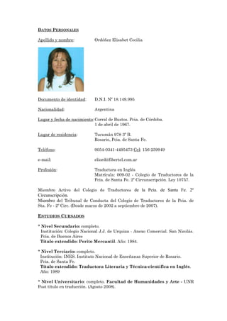 DATOS PERSONALES
Apellido y nombre: Ordóñez Elisabet Cecilia
Documento de identidad: D.N.I. Nº 18.149.995
Nacionalidad: Argentina
Lugar y fecha de nacimiento:Corral de Bustos. Pcia. de Córdoba.
1 de abril de 1967.
Lugar de residencia: Tucumán 978 3º B.
Rosario, Pcia. de Santa Fe.
Teléfono: 0054-0341-4495473 Cel: 156-259949
e-mail: eliord@fibertel.com.ar
Profesión: Traductora en Inglés
Matrícula: 009-02 - Colegio de Traductores de la
Pcia. de Santa Fe. 2º Circunscripción. Ley 10757.
Miembro Activo del Colegio de Traductores de la Pcia. de Santa Fe. 2º
Circunscripción.
Miembro del Tribunal de Conducta del Colegio de Traductores de la Pcia. de
Sta. Fe - 2º Circ. (Desde marzo de 2002 a septiembre de 2007).
ESTUDIOS CURSADOS
* Nivel Secundario: completo.
Institución: Colegio Nacional J.J. de Urquiza - Anexo Comercial. San Nicolás.
Pcia. de Buenos Aires
Título extendido: Perito Mercantil. Año: 1984.
* Nivel Terciario: completo.
Institución: INES. Instituto Nacional de Enseñanza Superior de Rosario.
Pcia. de Santa Fe.
Título extendido: Traductora Literaria y Técnica-científica en Inglés.
Año: 1989
* Nivel Universitario: completo. Facultad de Humanidades y Arte - UNR
Post título en traducción. (Agosto 2008).
 
