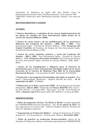 *Asociación de Profesores de Inglés API. San Nicolás. Curso de
Perfeccionamiento docente sobre "Teaching Grammar". 12 de mayo de 1989.
*ARICANA. Conferencia sobre "Optimizing Listening". Rosario. 3 de marzo de
1989.
RECONOCIMIENTOS Y LOGROS
AUTORÍA
* Autora, diseñadora y evaluadora de las nuevas implementaciones de
los planes de estudios del Área Instrumental Inglés dentro de la
carrera de Ciencias Médicas. (2008)
* Autora de varios temas y de las modificaciones de las posteriores
Ediciones del Cuaderno del Alumno – 2006, 2007 y 2008- Área
Instrumental Inglés - Facultad de Ciencias Médicas - UNR. Integrante del
Comité Científico del Cuaderno del Alumno del Área Instrumental Inglés,
Facultad de Ciencias Médicas, UNR.
* Autora de varios capítulos, práctica y teoría del Cuaderno del
Alumno – 2003 y 2004- Área Instrumental Inglés - Facultad de Ciencias
Médicas - UNR. Integrante del Comité Científico del Cuaderno del Alumno
del Área Instrumental Inglés, Facultad de Ciencias Médicas, UNR. (2003 –
2004)
* Autora de los Fundamentos y Objetivos para el Proyecto de
Articulación para el Área Instrumental: Disciplina Inglés de la nueva
Currícula de la Carrera de Medicina Plan 2001 de la Universidad
Nacional de Rosario – 7 de noviembre de 2002 - Resolución Nº 3716/2002
* Traducción e Investigación Terminológica del inglés al español –Área
Salud y Especialidades Obstétricas – Registro Derecho del Autor – 30 de
septiembre de 2003 – Nº 280394.
* Publicación en la Web a través del CREP (Centro Rosarino de Estudios
Perinatales). (Marzo 2003). Traducción del Ensayo MAGPIE (The Lancet –
Vol 359: 1877-90 – 1 de Junio 2002 – The Lancet - Vol 360 - 26 de Octubre de
2002) y Diabetes tipo 2 (The Lancet 2002; 359: 1690-92 11 de mayo de 2002).
DISERTACIONES
* Taller de traducción técnica: “Lo Dicho es Hecho”, jornada organizada
por CONNECTIONS Servicios idiomáticos - 14 y 21 de agosto de 2012, con
una carga horaria de 8 horas reloj – Librería Ameghino, Rosario, Provincia de
Santa Fe, República Argentina.-
* “Capacitación en Traducción Médica” – Colegio de Traductores de la Pcia.
de Santa Fe – 2º Circunscripción – 12 horas reloj – Rosario, Noviembre 2009.-
* Taller de práctica en traducción técnico-científica, dentro de las
Jornadas de Traducción, doblaje y subtitulado organizadas por CONNECTIONS
 