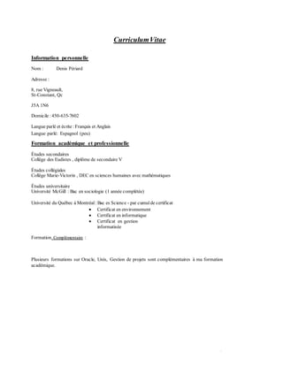 CurriculumVitae
•
Information personnelle
Nom : Denis Périard
Adresse :
8, rue Vigneault,
St-Constant, Qc
J5A 1N6
Domicile :450-635-7602
Langue parlé et écrite : Français et Anglais
Langue parlé: Espagnol (peu)
Formation académique et professionnelle
Études secondaires
Collège des Eudistes , diplôme de secondaire V
Études collégiales
Collège Marie-Victorin , DEC en sciences humaines avec mathématiques
Études universitaire
Université McGill : Bac en sociologie (1 année complétée)
Université du Québec à Montréal : Bac es Science - par cumulde certificat
 Certificat en environnement
 Certificat en informatique
 Certificat en gestion
informatisée
Formation Complémentaire :
Plusieurs formations sur Oracle, Unix, Gestion de projets sont complémentaires à ma formation
académique.
 