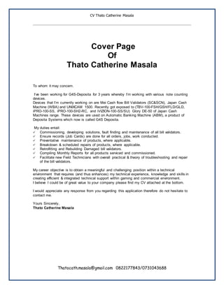 CV Thato Catherine Masala
Thatocath.masala@gmail.com 0822177843/0731043688
Cover Page
Of
Thato Catherine Masala
To whom it may concern.
I’ve been working for G4S-Deposita for 3 years whereby I’m working with various note counting
devices.
Devices that I’m currently working on are Mei Cash flow Bill Validators (SC&SCN), Japan Cash
Machine (WBA) and UNIXCAM 1500. Recently got exposed to (TBV-100-FSH/GSH/FLD/GLD,
iPRO-100-SS, iPRO-100-SH2-RC, and iVIZION-100-SS/SU) Glory DE-50 of Japan Cash
Machines range. These devices are used on Automatic Banking Machine (ABM), a product of
Deposita Systems which now is called G4S Deposita.
My duties entail:
 Commissioning, developing solutions, fault finding and maintenance of all bill validators.
 Ensure records (Job Cards) are done for all orders, jobs, work conducted.
 Preventative maintenance of products, where applicable.
 Breakdown & scheduled repairs of products, where applicable.
 Retrofitting and Rebuilding Damaged bill validators.
 Compiling Monthly Reports for all products serviced and commissioned.
 Facilitate new Field Technicians with overall practical & theory of troubleshooting and repair
of the bill validators.
My career objective is to obtain a meaningful and challenging position within a technical
environment that requires (and thus enhances) my technical experience, knowledge and skills in
creating efficient & integrated technical support within gaming and commercial environment.
I believe I could be of great value to your company please find my CV attached at the bottom.
I would appreciate any response from you regarding this application therefore do not hesitate to
contact me.
Yours Sincerely,
Thato Catherine Masala
 