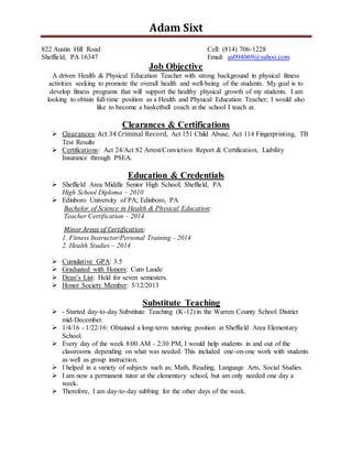 Adam Sixt
822 Austin Hill Road Cell: (814) 706-1228
Sheffield, PA 16347 Email: as094069@yahoo.com
Job Objective
A driven Health & Physical Education Teacher with strong background in physical fitness
activities seeking to promote the overall health and well-being of the students. My goal is to
develop fitness programs that will support the healthy physical growth of my students. I am
looking to obtain full-time position as a Health and Physical Education Teacher; I would also
like to become a basketball coach at the school I teach at.
Clearances & Certifications
 Clearances: Act 34 Criminal Record, Act 151 Child Abuse, Act 114 Fingerprinting, TB
Test Results
 Certifications: Act 24/Act 82 Arrest/Conviction Report & Certification, Liability
Insurance through PSEA.
Education & Credentials
 Sheffield Area Middle Senior High School; Sheffield, PA
High School Diploma – 2010
 Edinboro University of PA; Edinboro, PA
Bachelor of Science in Health & Physical Education:
Teacher Certification – 2014
Minor Areas of Certification:
1. Fitness Instructor/Personal Training - 2014
2. Health Studies – 2014
 Cumulative GPA: 3.5
 Graduated with Honors: Cum Laude
 Dean’s List: Held for seven semesters.
 Honor Society Member: 5/12/2013
Substitute Teaching
 - Started day-to-day Substitute Teaching (K-12) in the Warren County School District
mid-December.
 1/4/16 - 1/22/16: Obtained a long-term tutoring position at Sheffield Area Elementary
School.
 Every day of the week 8:00 AM - 2:30 PM, I would help students in and out of the
classrooms depending on what was needed. This included one-on-one work with students
as well as group instruction.
 I helped in a variety of subjects such as; Math, Reading, Language Arts, Social Studies.
 I am now a permanent tutor at the elementary school, but am only needed one day a
week.
 Therefore, I am day-to-day subbing for the other days of the week.
 