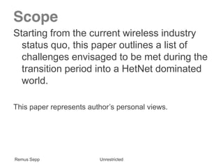 Remus Sepp Unrestricted
Scope
Starting from the current wireless industry
status quo, this paper outlines a list of
challenges envisaged to be met during the
transition period into a HetNet dominated
world.
This paper represents author’s personal views. 
Remus Sepp Unrestricted
 