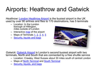 Airports: Heathrow and Gatwick
Heathrow: London Heathrow Airport is the busiest airport in the UK
used by over 90 airlines and flies to 170 destinations, has 5 terminals
– Location: In the London
borough of Hillington, 12
miles outside of London
– Interactive map of the airport
– Maps of Terminals 1, 2, 3, 4, 5
– Security, liquids and bags
Gatwick: Gatwick Airport is London’s second busiest airport with two
terminals, North and South that are connected by a free shuttle service
– Location: Crawley, West Sussex about 30 miles south of central London
– Maps of North Terminal and South Terminal
– Security, liquids, and bags
 