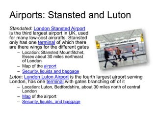 Airports: Stansted and Luton
Standsted: London Stansted Airport
is the third largest airport in UK, used
for many low-cost aircrafts. Stansted
only has one terminal of which there
are there wings for the different gates
– Location: Stansted Mountfitchet,
Essex about 30 miles northeast
of London
– Map of the airport
– Security, liquids and baggage
Luton: London Luton Airport is the fourth largest airport serving
London, has one terminal with gates branching off of it
– Location: Luton, Bedfordshire, about 30 miles north of central
London
– Map of the airport
– Security, liquids, and baggage
 