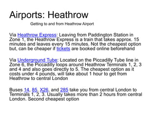 Airports: Heathrow
Via Heathrow Express: Leaving from Paddington Station in
Zone 1, the Heathrow Express is a train that takes approx. 15
minutes and leaves every 15 minutes. Not the cheapest option
but, can be cheaper if tickets are booked online beforehand
Via Underground Tube: Located on the Piccadilly Tube line in
Zone 6, the Piccadilly loops around Heathrow Terminals 1, 2, 3
and 4 and also goes directly to 5. The cheapest option as it
costs under 4 pounds, will take about 1 hour to get from
Heathrow to central London
Buses 14, 85, X26, and 285 take you from central London to
Terminals 1, 2, 3. Usually takes more than 2 hours from central
London. Second cheapest option
Getting to and from Heathrow Airport
 