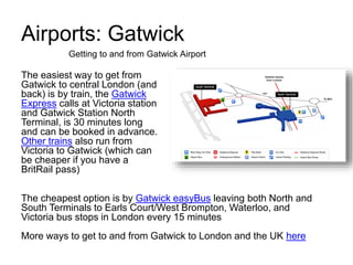 Airports: Gatwick
The easiest way to get from
Gatwick to central London (and
back) is by train, the Gatwick
Express calls at Victoria station
and Gatwick Station North
Terminal, is 30 minutes long
and can be booked in advance.
Other trains also run from
Victoria to Gatwick (which can
be cheaper if you have a
BritRail pass)
Getting to and from Gatwick Airport
The cheapest option is by Gatwick easyBus leaving both North and
South Terminals to Earls Court/West Brompton, Waterloo, and
Victoria bus stops in London every 15 minutes
More ways to get to and from Gatwick to London and the UK here
 