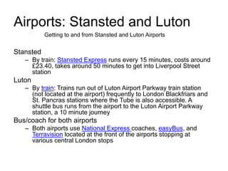 Airports: Stansted and Luton
Stansted
– By train: Stansted Express runs every 15 minutes, costs around
£23.40, takes around 50 minutes to get into Liverpool Street
station
Luton
– By train: Trains run out of Luton Airport Parkway train station
(not located at the airport) frequently to London Blackfriars and
St. Pancras stations where the Tube is also accessible. A
shuttle bus runs from the airport to the Luton Airport Parkway
station, a 10 minute journey
Bus/coach for both airports
– Both airports use National Express coaches, easyBus, and
Terravision located at the front of the airports stopping at
various central London stops
Getting to and from Stansted and Luton Airports
 