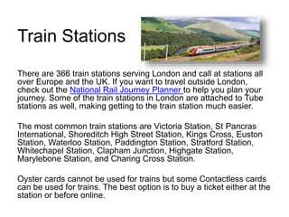 Train Stations
There are 366 train stations serving London and call at stations all
over Europe and the UK. If you want to travel outside London,
check out the National Rail Journey Planner to help you plan your
journey. Some of the train stations in London are attached to Tube
stations as well, making getting to the train station much easier.
The most common train stations are Victoria Station, St Pancras
International, Shoreditch High Street Station, Kings Cross, Euston
Station, Waterloo Station, Paddington Station, Stratford Station,
Whitechapel Station, Clapham Junction, Highgate Station,
Marylebone Station, and Charing Cross Station.
Oyster cards cannot be used for trains but some Contactless cards
can be used for trains. The best option is to buy a ticket either at the
station or before online.
 