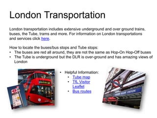 London Transportation
• Helpful Information:
• Tube map
• TfL Visitor
Leaflet
• Bus routes
London transportation includes extensive underground and over ground trains,
buses, the Tube, trams and more. For information on London transportations
and services click here.
How to locate the buses/bus stops and Tube stops:
• The buses are red all around, they are not the same as Hop-On Hop-Off buses
• The Tube is underground but the DLR is over-ground and has amazing views of
London
 