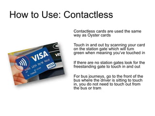 How to Use: Contactless
Contactless cards are used the same
way as Oyster cards
Touch in and out by scanning your card
on the station gate which will turn
green when meaning you’ve touched in
If there are no station gates look for the
freestanding gate to touch in and out
For bus journeys, go to the front of the
bus where the driver is sitting to touch
in, you do not need to touch out from
the bus or tram
 