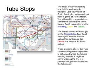 Tube Stops
This might look overwhelming
now but it’s really easy to
navigate. Let’s say you are at
South Kensington station and you
want to get to St. Paul’s station.
You will need to change stations
somewhere because the three
lines at South Kensington are the
Piccadilly, Circle, and District.
The easiest way to do this to get
on the Piccadilly line from South
Kensington towards Holborn
station then switch onto the
Central line towards St. Paul’s
station.
There are signs all over the Tube
stations telling you what platform
to get on and where the Tube is
heading towards. It might be
nerve-wracking the first few
journeys but, you will understand
the Tube soon!
 