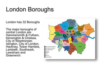 London Boroughs
London has 32 Boroughs
The major boroughs of
central London are
Hammersmith & Fulham,
Kensington & Chelsea,
City of Westminster,
Islington, City of London,
Hackney, Tower Hamlets,
Lambeth, Southwark,
Lewisham and
Greenwich.
 