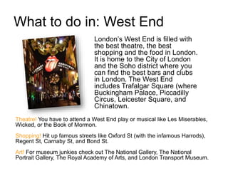 What to do in: West End
London’s West End is filled with
the best theatre, the best
shopping and the food in London.
It is home to the City of London
and the Soho district where you
can find the best bars and clubs
in London. The West End
includes Trafalgar Square (where
Buckingham Palace, Piccadilly
Circus, Leicester Square, and
Chinatown.
Theatre! You have to attend a West End play or musical like Les Miserables,
Wicked, or the Book of Mormon.
Shopping! Hit up famous streets like Oxford St (with the infamous Harrods),
Regent St, Carnaby St, and Bond St.
Art! For museum junkies check out The National Gallery, The National
Portrait Gallery, The Royal Academy of Arts, and London Transport Museum.
 