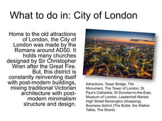 What to do in: City of London
Home to the old attractions
of London, the City of
London was made by the
Romans around AD50. It
holds many churches
designed by Sir Christopher
Wren after the Great Fire.
But, this district is
constantly reinventing itself
with post-modern buildings,
mixing traditional Victorian
architecture with post-
modern minimalism
structure and design.
Attractions: Tower Bridge, The
Monument, The Tower of London, St.
Paul’s Cathedral, St Dunstan-in-the-East,
Museum of London, Leadenhall Market,
High Street Kensington (shopping),
Business district (The Bullet, the Walkie-
Talkie, The Shard)
 