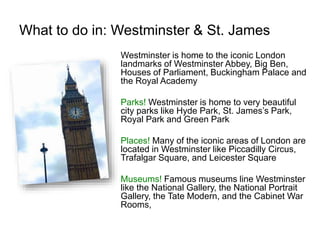 What to do in: Westminster & St. James
Westminster is home to the iconic London
landmarks of Westminster Abbey, Big Ben,
Houses of Parliament, Buckingham Palace and
the Royal Academy
Parks! Westminster is home to very beautiful
city parks like Hyde Park, St. James’s Park,
Royal Park and Green Park
Places! Many of the iconic areas of London are
located in Westminster like Piccadilly Circus,
Trafalgar Square, and Leicester Square
Museums! Famous museums line Westminster
like the National Gallery, the National Portrait
Gallery, the Tate Modern, and the Cabinet War
Rooms,
 