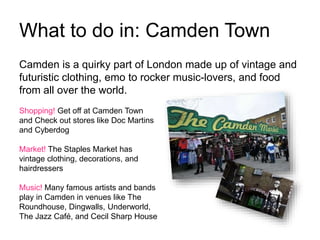 What to do in: Camden Town
Camden is a quirky part of London made up of vintage and
futuristic clothing, emo to rocker music-lovers, and food
from all over the world.
Shopping! Get off at Camden Town
and Check out stores like Doc Martins
and Cyberdog
Market! The Staples Market has
vintage clothing, decorations, and
hairdressers
Music! Many famous artists and bands
play in Camden in venues like The
Roundhouse, Dingwalls, Underworld,
The Jazz Café, and Cecil Sharp House
 