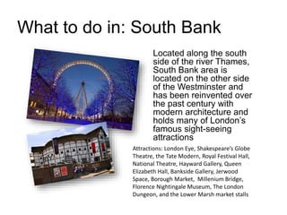 What to do in: South Bank
Located along the south
side of the river Thames,
South Bank area is
located on the other side
of the Westminster and
has been reinvented over
the past century with
modern architecture and
holds many of London’s
famous sight-seeing
attractions
Attractions: London Eye, Shakespeare’s Globe
Theatre, the Tate Modern, Royal Festival Hall,
National Theatre, Hayward Gallery, Queen
Elizabeth Hall, Bankside Gallery, Jerwood
Space, Borough Market, Millenium Bridge,
Florence Nightingale Museum, The London
Dungeon, and the Lower Marsh market stalls
 