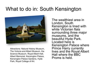 What to do in: South Kensington
The wealthiest area in
London, South
Kensington is lined with
white Victorian flats
surrounding three major
museums, and the
beautiful Hyde Park.
Located here is
Kensington Palace where
Prince Harry currently
lives and the Royal Albert
Hall where the BBC
Proms is held.
Attractions: Natural History Museum,
The Victoria and Albert Museum, the
Science Museum, Royal Albert Hall,
Albert Memorial, Kensington Palace,
Kensington Palace Gardens, Hyde
Park, Royal College of Art.
 