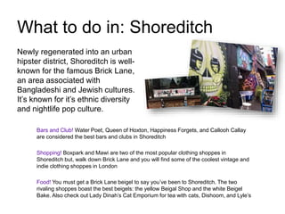 What to do in: Shoreditch
Bars and Club! Water Poet, Queen of Hoxton, Happiness Forgets, and Callooh Callay
are considered the best bars and clubs in Shoreditch
Shopping! Boxpark and Mawi are two of the most popular clothing shoppes in
Shoreditch but, walk down Brick Lane and you will find some of the coolest vintage and
indie clothing shoppes in London
Food! You must get a Brick Lane beigel to say you’ve been to Shoreditch. The two
rivaling shoppes boast the best beigels: the yellow Beigal Shop and the white Beigel
Bake. Also check out Lady Dinah’s Cat Emporium for tea with cats, Dishoom, and Lyle’s
Newly regenerated into an urban
hipster district, Shoreditch is well-
known for the famous Brick Lane,
an area associated with
Bangladeshi and Jewish cultures.
It’s known for it’s ethnic diversity
and nightlife pop culture.
 
