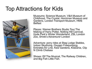 Top Attractions for Kids
Museums: Science Museum, V&A Museum of
Childhood, The Crystal, Horniman Museum and
Gardens, London Transport Museum, HMS
Belfast
Places: Warner Brothers Studio Tour The
Making of Harry Potter, Notting Hill Carnival,
Hyde Park’s Winter Wonderland, ZSL London
Zoo, Shrek’s Adventure! London
Adventure: pony rides at Stag Lodge Stables,
Indoor Skydiving, Oxygen Freejumping,
Emirates Air Line, Kew Gardens, KidZania, Clip
N Climb Chelsea
Shows: Elf The Musical, The Railway Children,
and Big Fish Little Fish.
 
