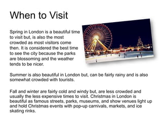 When to Visit
Summer is also beautiful in London but, can be fairly rainy and is also
somewhat crowded with tourists.
Fall and winter are fairly cold and windy but, are less crowded and
usually the less expensive times to visit. Christmas in London is
beautiful as famous streets, parks, museums, and show venues light up
and hold Christmas events with pop-up carnivals, markets, and ice
skating rinks.
Spring in London is a beautiful time
to visit but, is also the most
crowded as most visitors come
then. It is considered the best time
to see the city because the parks
are blossoming and the weather
tends to be nicer.
 