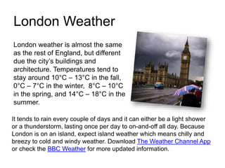 London Weather
London weather is almost the same
as the rest of England, but different
due the city’s buildings and
architecture. Temperatures tend to
stay around 10°C – 13°C in the fall,
0°C – 7°C in the winter, 8°C – 10°C
in the spring, and 14°C – 18°C in the
summer.
It tends to rain every couple of days and it can either be a light shower
or a thunderstorm, lasting once per day to on-and-off all day. Because
London is on an island, expect island weather which means chilly and
breezy to cold and windy weather. Download The Weather Channel App
or check the BBC Weather for more updated information.
 