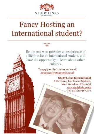 Fancy Hosting an
International student?
Be the one who provides an experience of
a lifetime for an international student, and
have the opportunity to learn about other
cultures.
Study Links International
6 Carr Lane, Low Moor, Bradford,
West Yorkshire, BD12 0QS
www.studylinks.co.uk
Tel: 44(0)1274679710
To apply or find out more, email
homestay@studylinks.co.uk
 