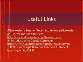 Useful Links
Alice Keeler’s Teacher Tech (also follow @alicekeeler
on Twitter for tips and tricks)
http://www.alicekeeler.com/teachertech/
An Introduction to Google Classroom
https://www.youtube.com/watch?v=4OyhFXfavT0
100 Tips for Google Drive for Teachers & Students
http://goo.gl/p0KESS
 