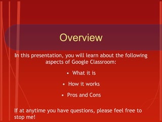 Overview
In this presentation, you will learn about the following
aspects of Google Classroom:
• What it is
• How it works
• Pros and Cons
If at anytime you have questions, please feel free to
stop me!
 