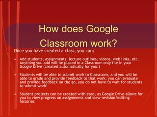 How does Google
Classroom work?
Once you have created a class, you can:
• Add students, assignments, lecture outlines, videos, web links, etc.
Anything you add will be placed in a Classroom only file in your
Google Drive (created automatically for you!)
• Students will be able to submit work to Classroom, and you will be
able to grade and provide feedback to that work; you can evaluate
and provide feedback on the go, you do not have to wait for students
to submit work!
• Student projects can be created with ease, as Google Drive allows for
you to view progress on assignments and view revision/editing
histories
 