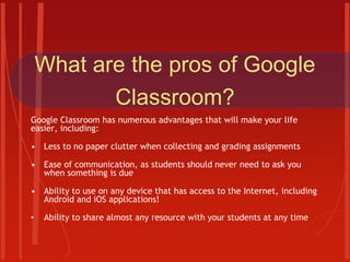 What are the pros of Google
Classroom?
Google Classroom has numerous advantages that will make your life
easier, including:
• Less to no paper clutter when collecting and grading assignments
• Ease of communication, as students should never need to ask you
when something is due
• Ability to use on any device that has access to the Internet, including
Android and iOS applications!
• Ability to share almost any resource with your students at any time
 