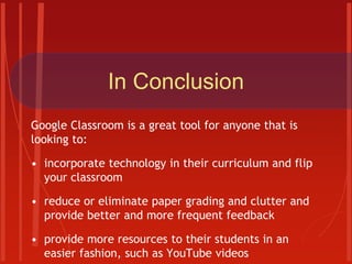 In Conclusion
Google Classroom is a great tool for anyone that is
looking to:
• incorporate technology in their curriculum and flip
your classroom
• reduce or eliminate paper grading and clutter and
provide better and more frequent feedback
• provide more resources to their students in an
easier fashion, such as YouTube videos
 