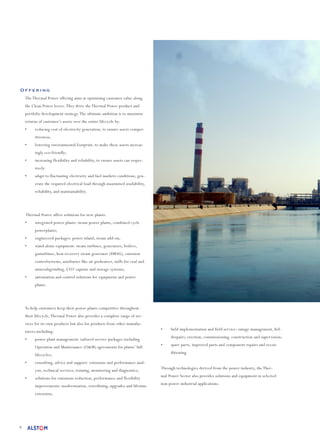 9
Offering
The Thermal Power offering aims at optimising customer value along
the Clean Power levers.They drive the Thermal Power product and
portfolio development strategy.The ultimate ambition is to maximise
returns of customer’s assets over the entire lifecycle by:
•	 reducing cost of electricity generation, to ensure assets compet-
itiveness;
•	 lowering environmental footprint, to make these assets increas-
ingly eco-friendly;
•	 increasing flexibility and reliability, to ensure assets can respec-
tively:
•	 adapt to fluctuating electricity and fuel markets conditions, gen-
erate the required electrical load through maximised availability,
reliability, and maintainability.
Thermal Power offers solutions for new plants:
•	 integrated power plants: steam power plants, combined cycle
powerplants;
•	 engineered packages: power island, steam add-on;
•	 stand-alone equipment: steam turbines, generators, boilers,
gasturbines, heat recovery steam generator (HRSG), emission
controlsystems, auxiliaries like air preheaters, mills for coal and
mineralsgrinding, CO2 capture and storage systems;
•	 automation and control solutions for equipment and power
plants.
To help customers keep their power plants competitive throughout
their lifecycle,Thermal Power also provides a complete range of ser-
vices for its own products but also for products from other manufac-
turers,including:
•	 power plant management: tailored service packages including
Operation and Maintenance (O&M) agreements for plants’ full
lifecycles;
•	 consulting, advice and support: emissions and performance anal-
ysis, technical services, training, monitoring and diagnostics;
•	 solutions for emissions reduction, performance and flexibility
improvements: modernisation, retrofitting, upgrades and lifetime
extension;
•	 field implementation and field service: outage management, fiel-
drepairs, erection, commissioning, construction and supervision;
•	 spare parts, improved parts and component repairs and recon-
ditioning.
Through technologies derived from the power industry, the Ther-
mal Power Sector also provides solutions and equipment in selected
non-power industrial applications.
 